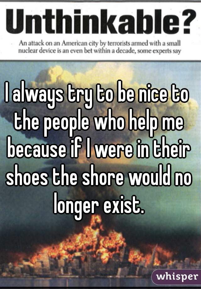 I always try to be nice to the people who help me because if I were in their shoes the shore would no longer exist.