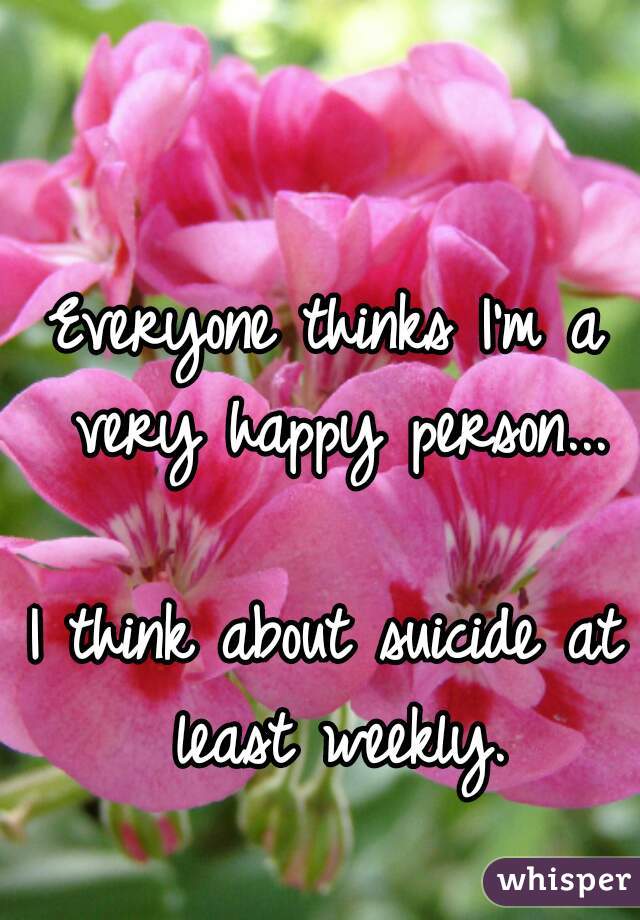 Everyone thinks I'm a very happy person...

I think about suicide at least weekly.