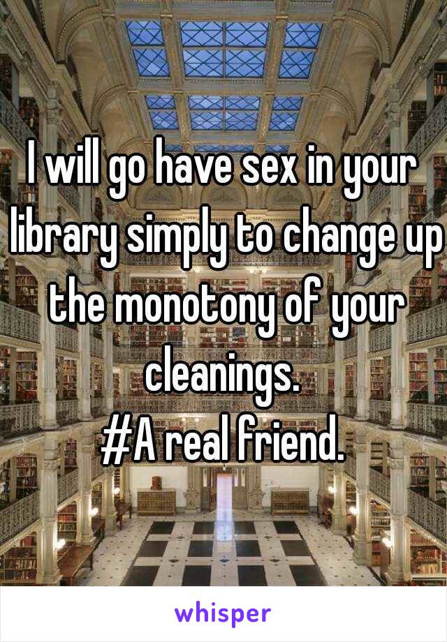 I will go have sex in your library simply to change up the monotony of your cleanings. 
#A real friend.