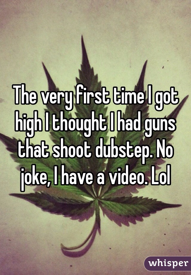 The very first time I got high I thought I had guns that shoot dubstep. No joke, I have a video. Lol 