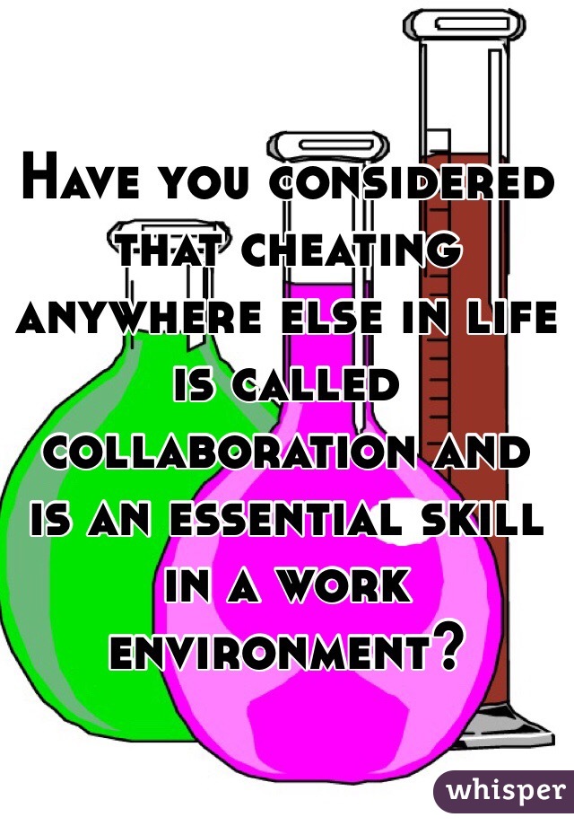 Have you considered that cheating anywhere else in life is called collaboration and is an essential skill in a work environment?