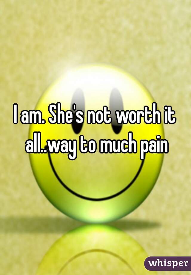 I am. She's not worth it all..way to much pain