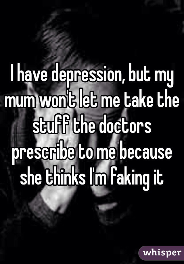 I have depression, but my mum won't let me take the stuff the doctors prescribe to me because she thinks I'm faking it 