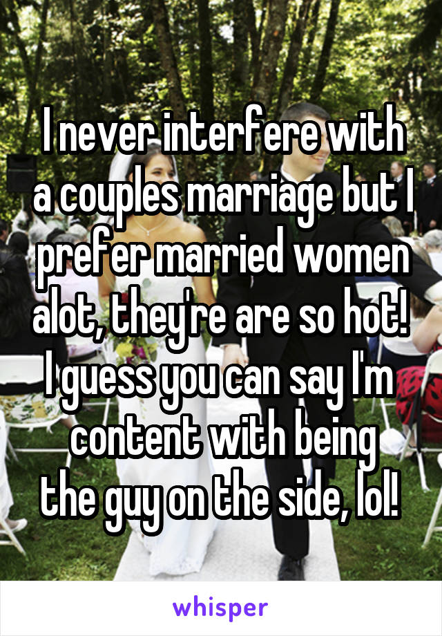 I never interfere with a couples marriage but I prefer married women alot, they're are so hot!  I guess you can say I'm 
content with being the guy on the side, lol! 
