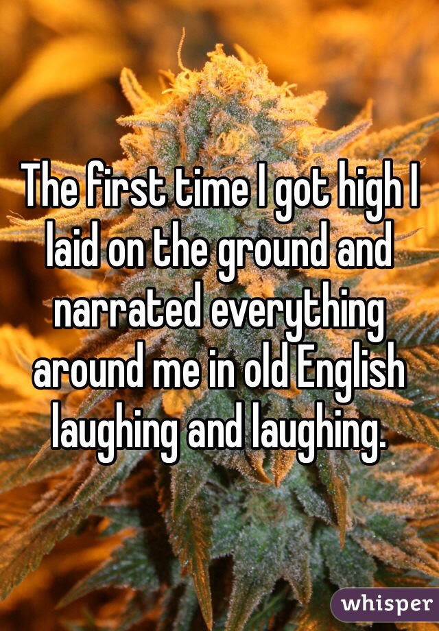 The first time I got high I laid on the ground and narrated everything around me in old English laughing and laughing. 