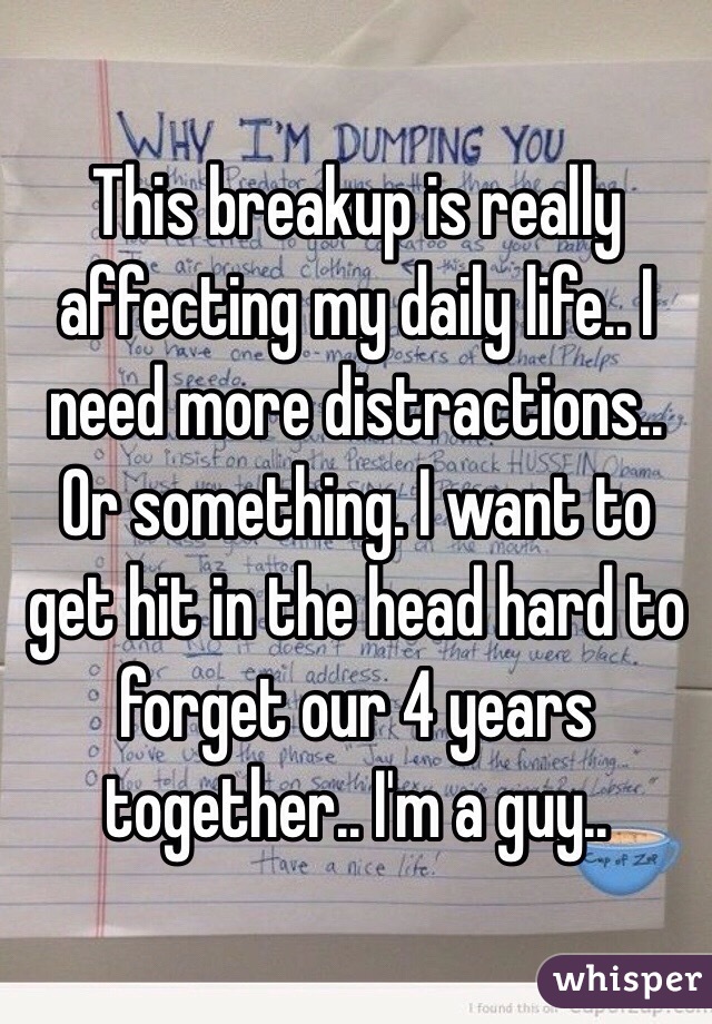 This breakup is really affecting my daily life.. I need more distractions.. Or something. I want to get hit in the head hard to forget our 4 years together.. I'm a guy..
