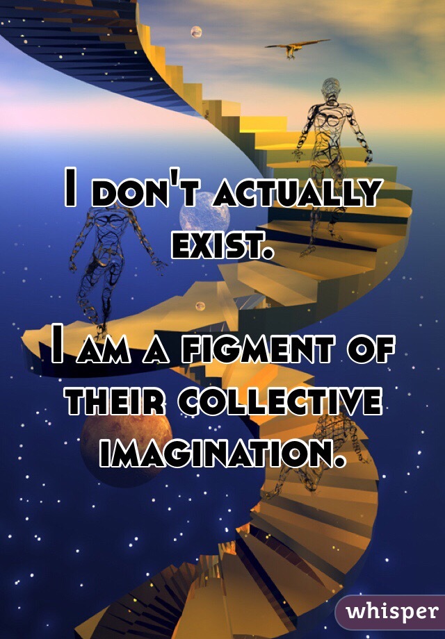 I don't actually exist.

I am a figment of their collective imagination.