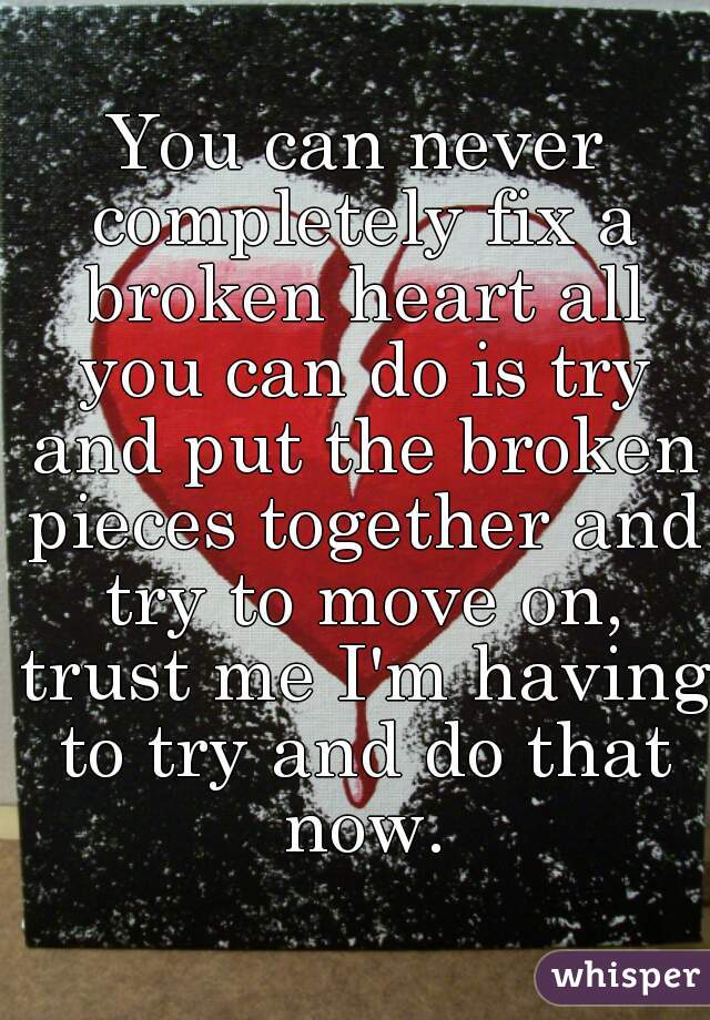 You can never completely fix a broken heart all you can do is try and put the broken pieces together and try to move on, trust me I'm having to try and do that now.