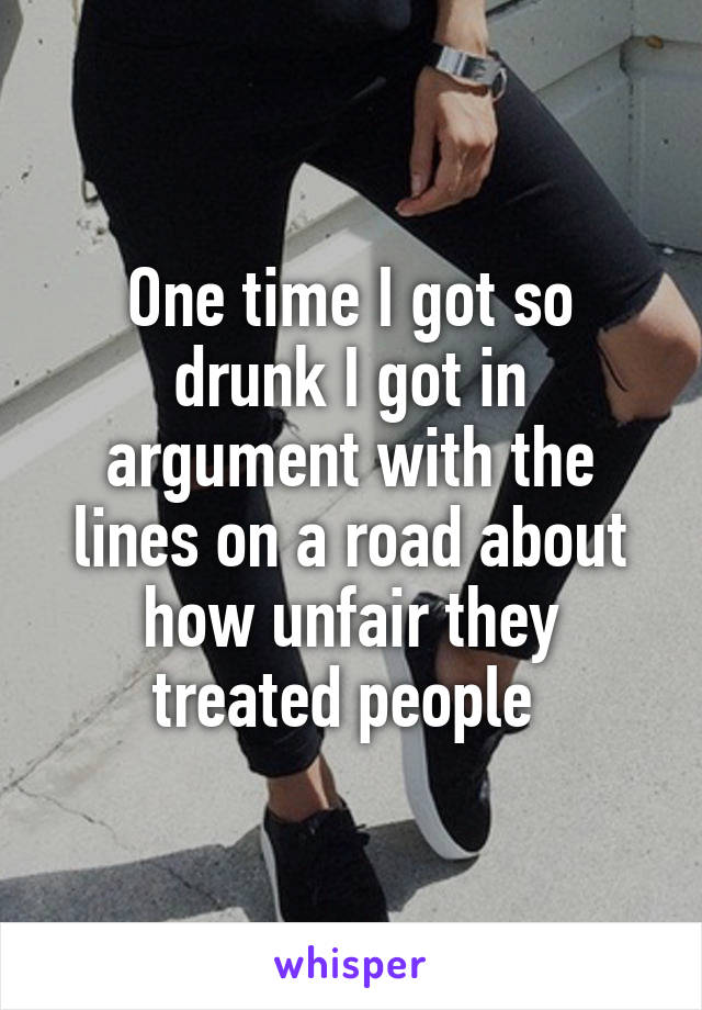 One time I got so drunk I got in argument with the lines on a road about how unfair they treated people 