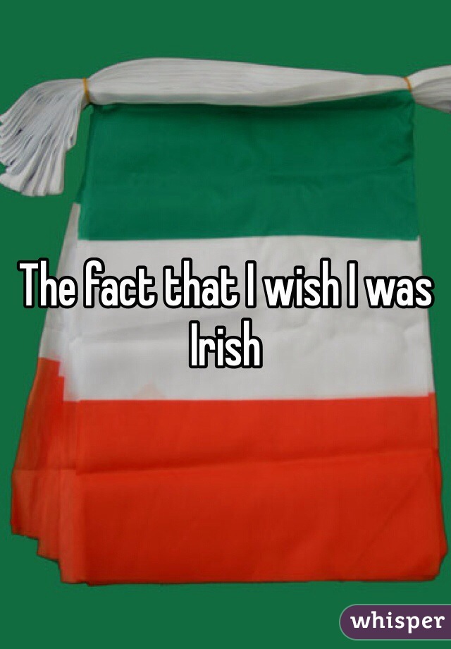 The fact that I wish I was Irish