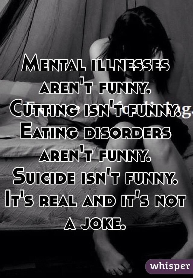 Mental illnesses aren't funny.
Cutting isn't funny.
Eating disorders aren't funny.
Suicide isn't funny.
It's real and it's not a joke.