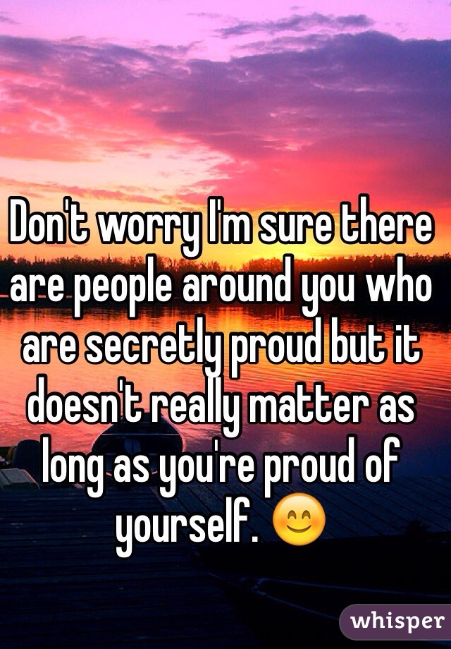Don't worry I'm sure there are people around you who are secretly proud but it doesn't really matter as long as you're proud of yourself. 😊