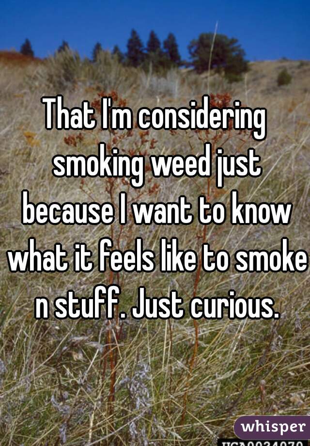 That I'm considering smoking weed just because I want to know what it feels like to smoke n stuff. Just curious.