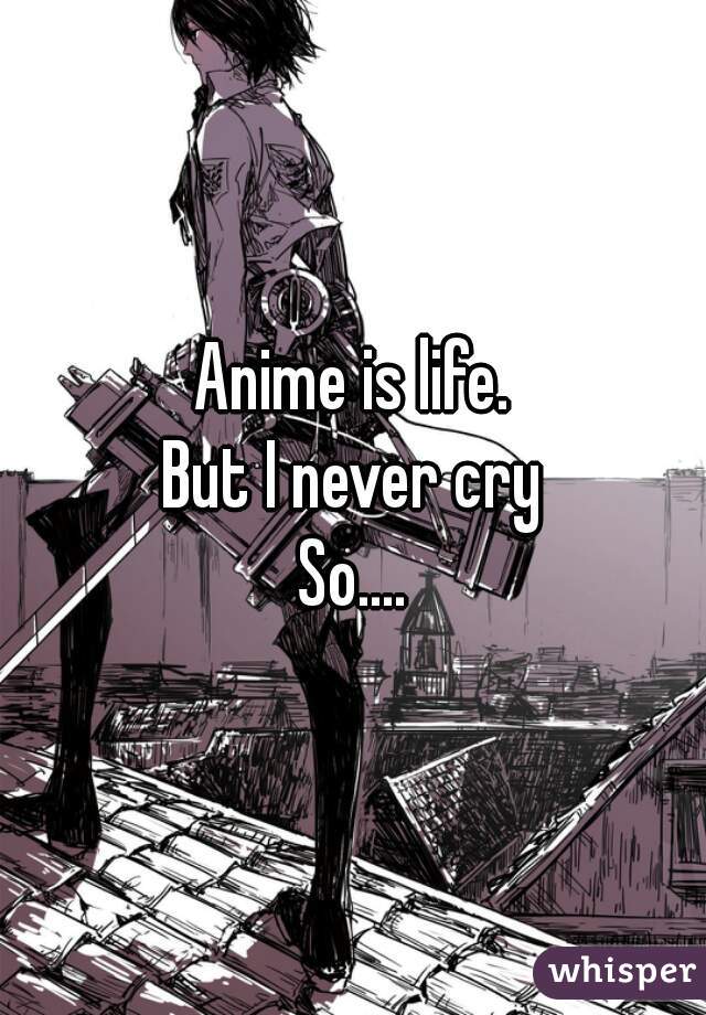 Anime is life.
But I never cry
So....