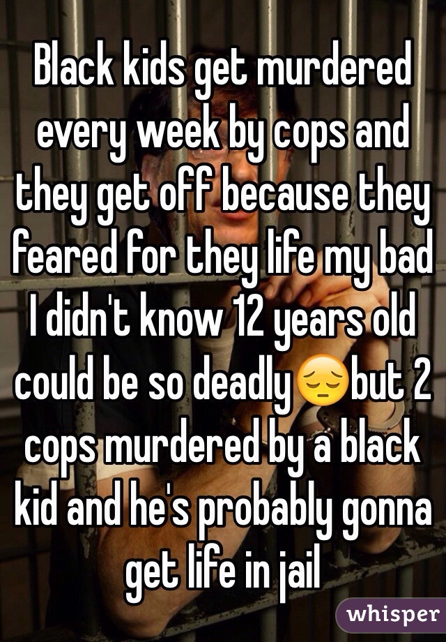 Black kids get murdered every week by cops and they get off because they feared for they life my bad I didn't know 12 years old could be so deadly😔but 2 cops murdered by a black kid and he's probably gonna get life in jail