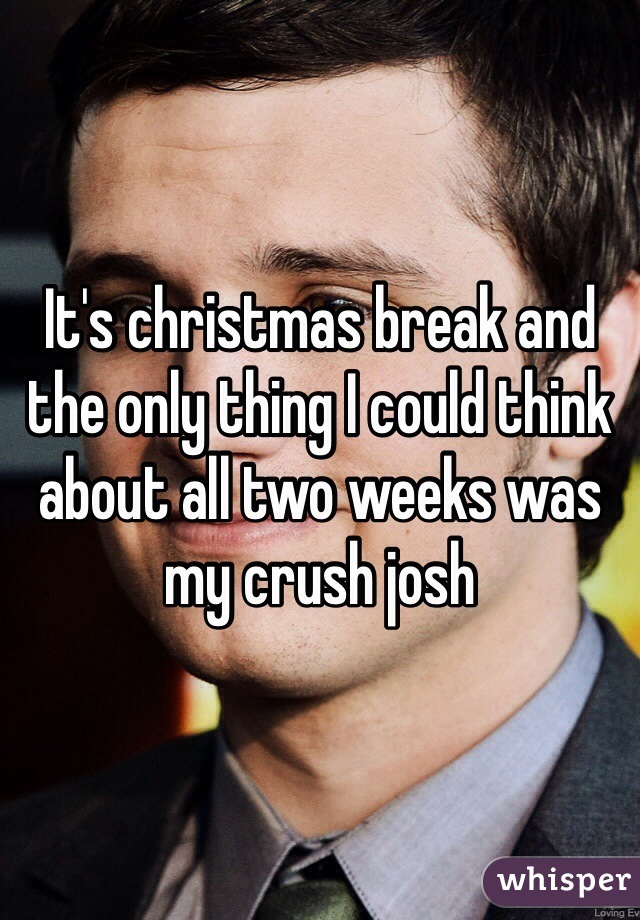 It's christmas break and the only thing I could think about all two weeks was my crush josh