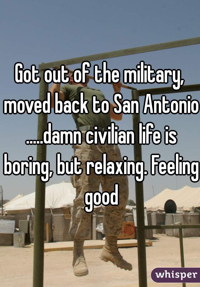 Got out of the military, moved back to San Antonio .....damn civilian life is boring, but relaxing. Feeling good