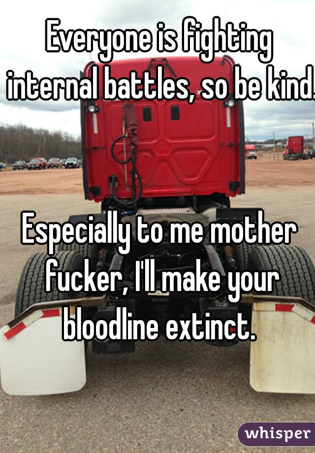 Everyone is fighting internal battles, so be kind. 

Especially to me mother fucker, I'll make your bloodline extinct. 