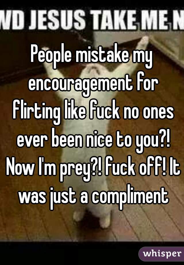 People mistake my encouragement for flirting like fuck no ones ever been nice to you?! Now I'm prey?! fuck off! It was just a compliment