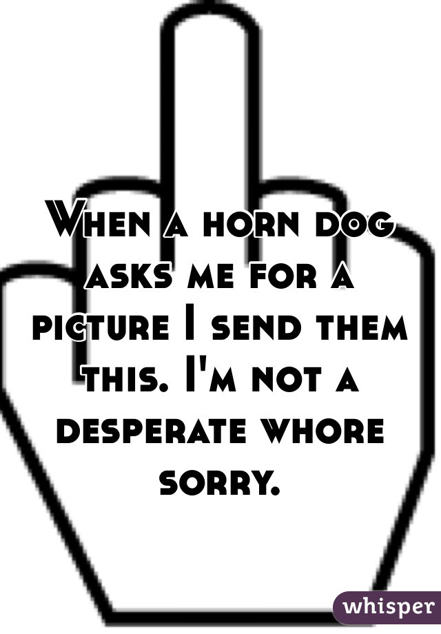 When a horn dog asks me for a picture I send them this. I'm not a desperate whore sorry. 