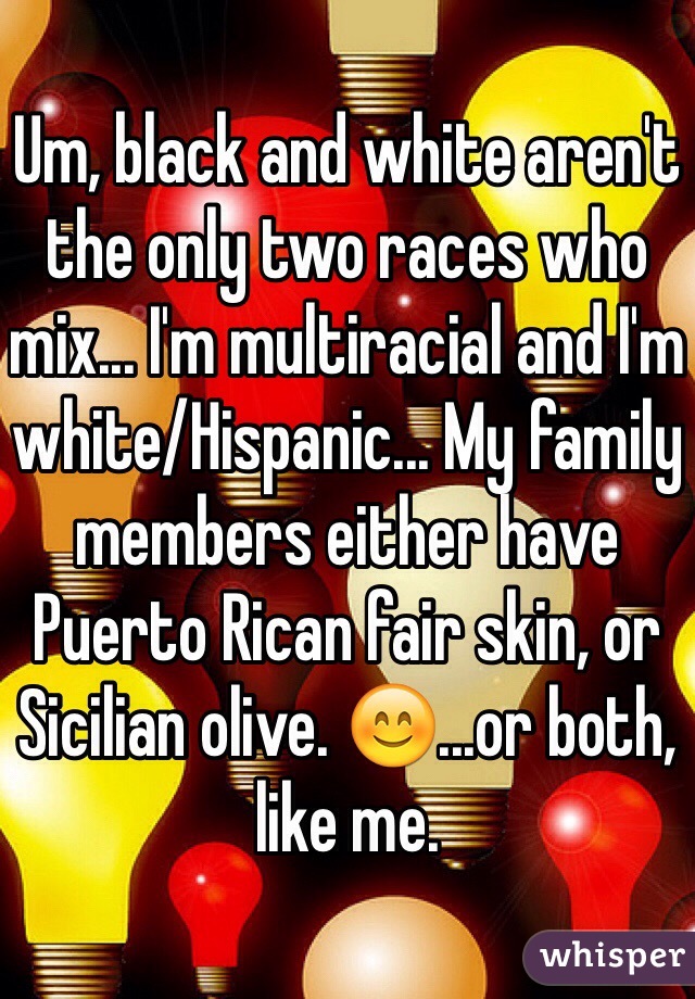 Um, black and white aren't the only two races who mix... I'm multiracial and I'm white/Hispanic... My family members either have Puerto Rican fair skin, or Sicilian olive. 😊...or both, like me. 