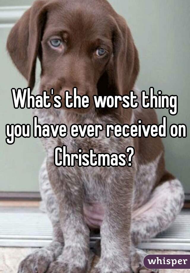 What's the worst thing you have ever received on Christmas? 