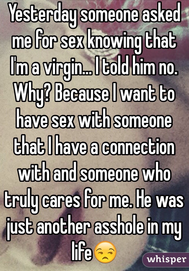 Yesterday someone asked me for sex knowing that I'm a virgin... I told him no. Why? Because I want to have sex with someone that I have a connection with and someone who truly cares for me. He was just another asshole in my life😒