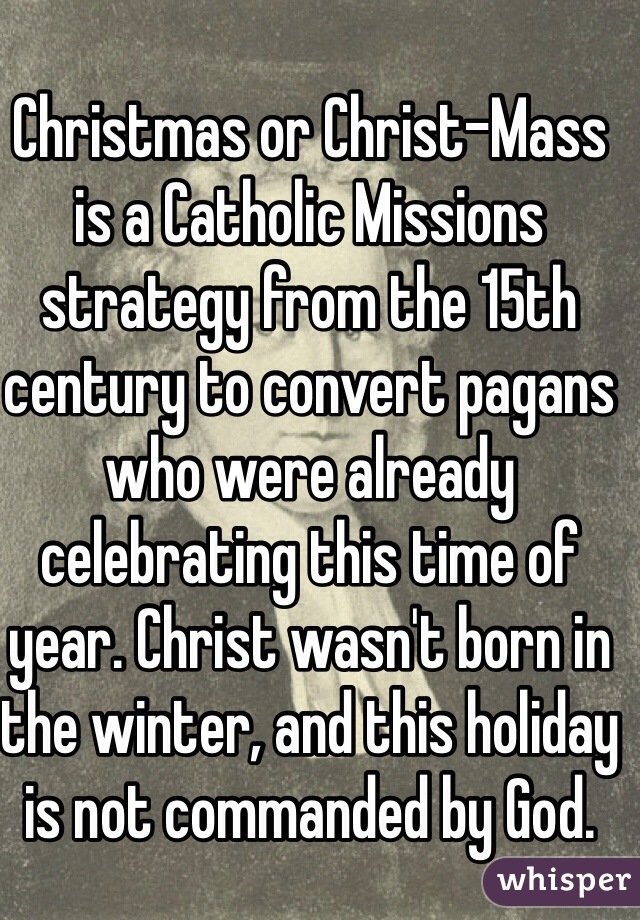 Christmas or Christ-Mass is a Catholic Missions strategy from the 15th century to convert pagans who were already celebrating this time of year. Christ wasn't born in the winter, and this holiday is not commanded by God. 