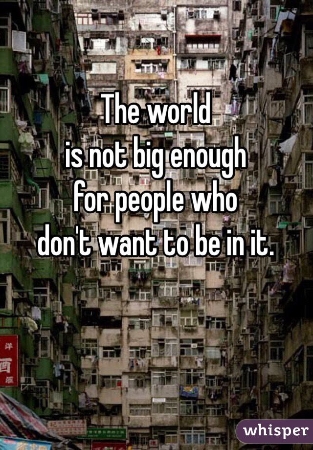 The world
is not big enough
for people who
don't want to be in it.