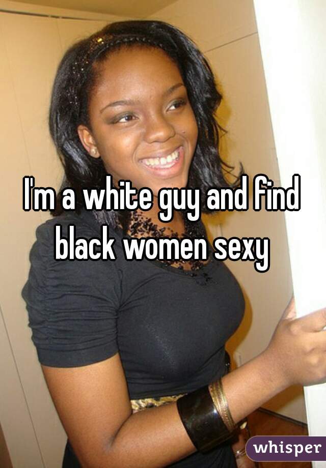 I'm a white guy and find black women sexy 