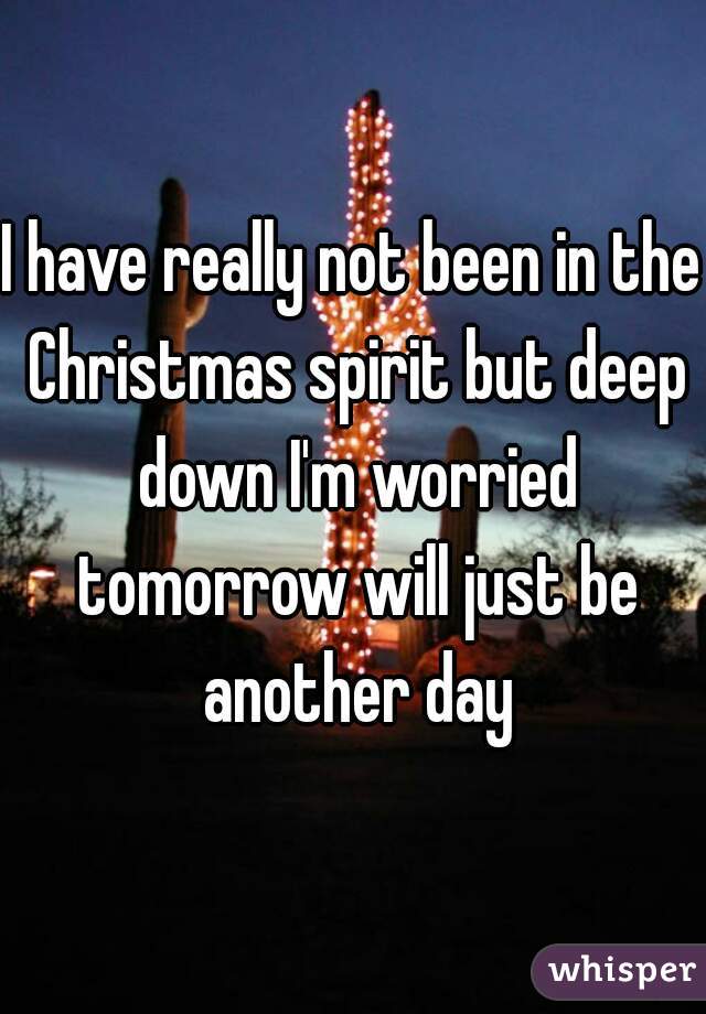 I have really not been in the Christmas spirit but deep down I'm worried tomorrow will just be another day