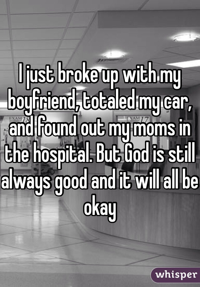 I just broke up with my boyfriend, totaled my car, and found out my moms in the hospital. But God is still always good and it will all be okay