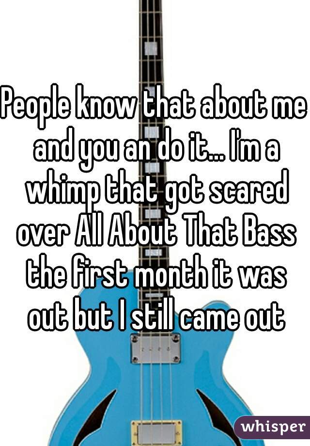 People know that about me and you an do it... I'm a whimp that got scared over All About That Bass the first month it was out but I still came out