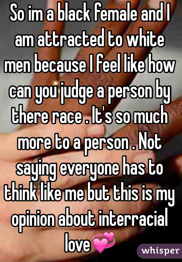 So im a black female and I am attracted to white men because I feel like how can you judge a person by there race . It's so much more to a person . Not saying everyone has to think like me but this is my opinion about interracial love💞