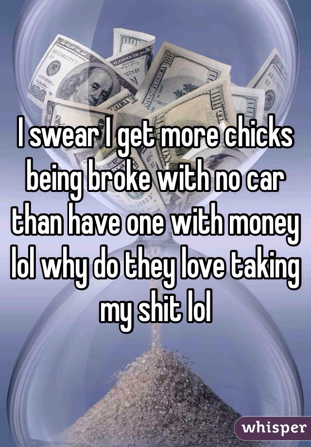 I swear I get more chicks being broke with no car than have one with money lol why do they love taking my shit lol 