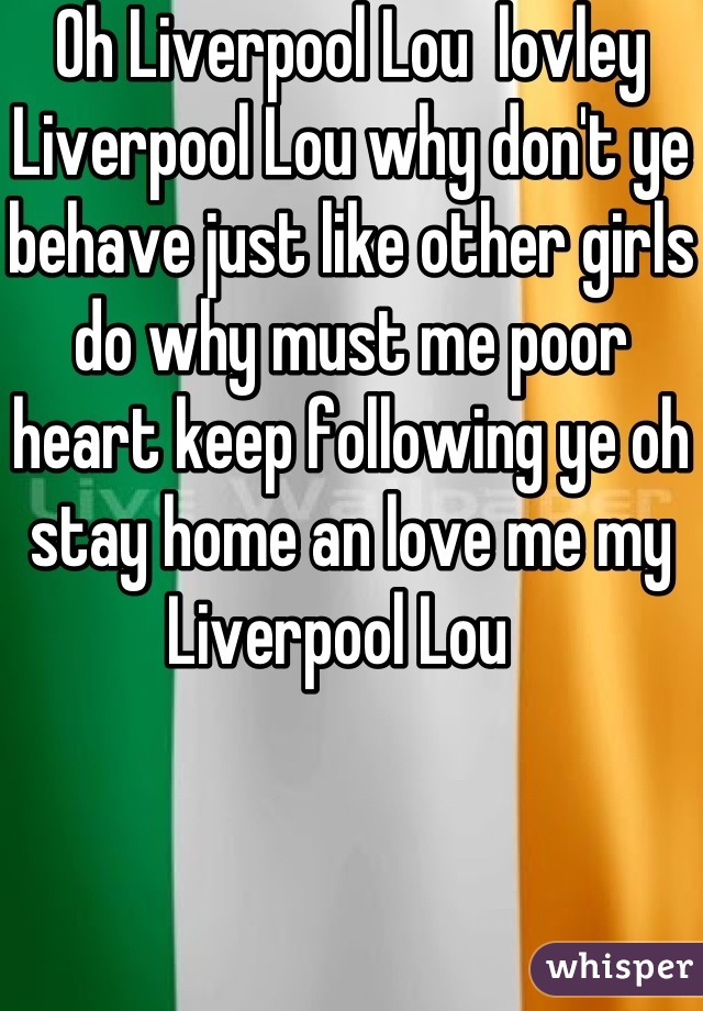 Oh Liverpool Lou  lovley Liverpool Lou why don't ye behave just like other girls do why must me poor heart keep following ye oh stay home an love me my Liverpool Lou  