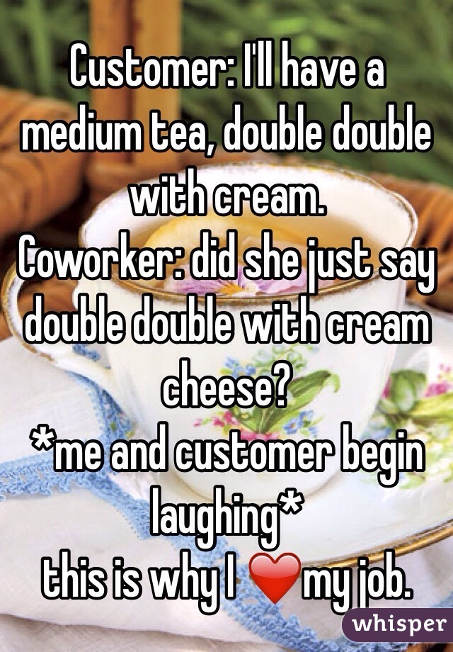 Customer: I'll have a medium tea, double double with cream.
Coworker: did she just say double double with cream cheese?
*me and customer begin laughing*
 this is why I ❤️my job. 