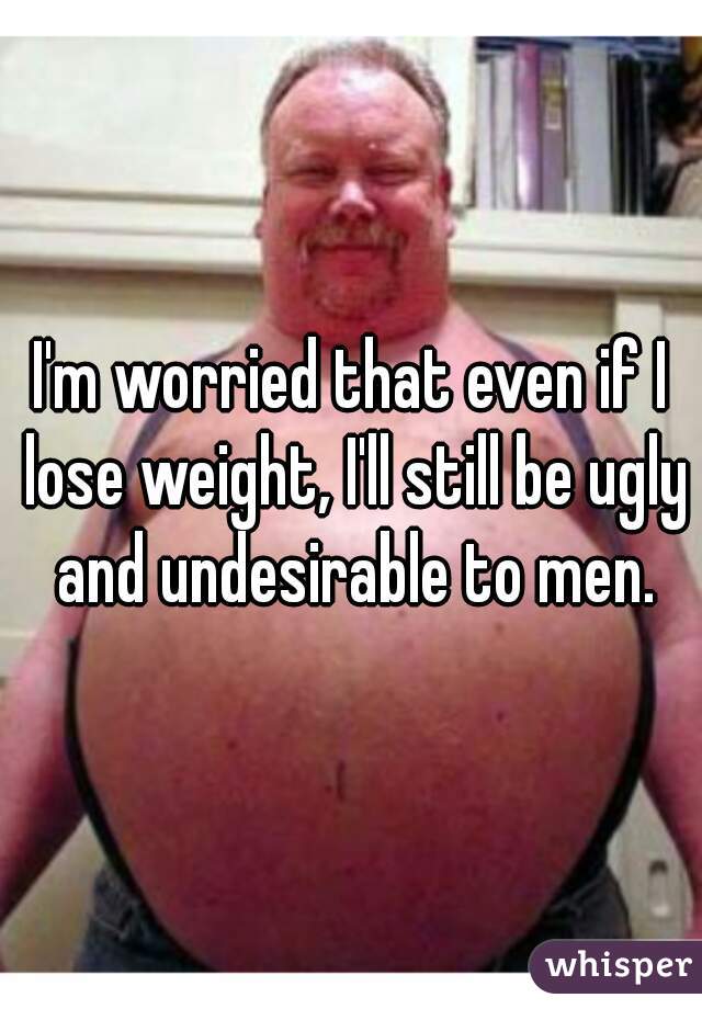 I'm worried that even if I lose weight, I'll still be ugly and undesirable to men.