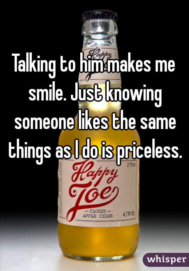 Talking to him makes me smile. Just knowing someone likes the same things as I do is priceless.