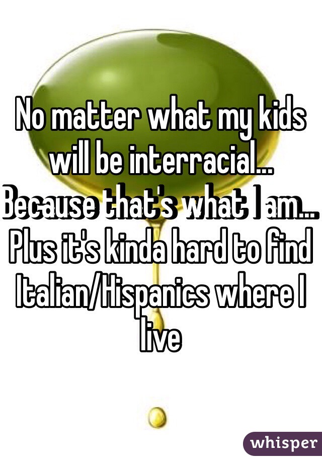 No matter what my kids will be interracial... Because that's what I am... Plus it's kinda hard to find Italian/Hispanics where I live 