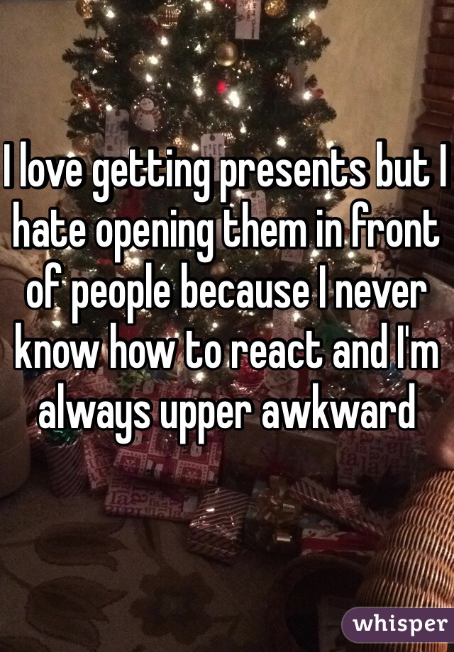 I love getting presents but I hate opening them in front of people because I never know how to react and I'm always upper awkward 