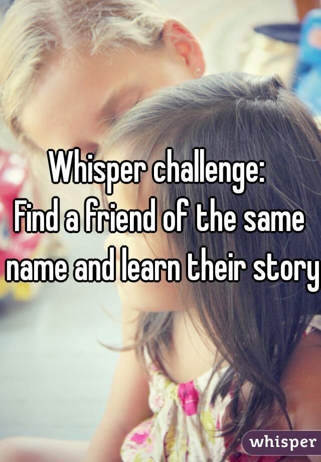 Whisper challenge: 
Find a friend of the same name and learn their story