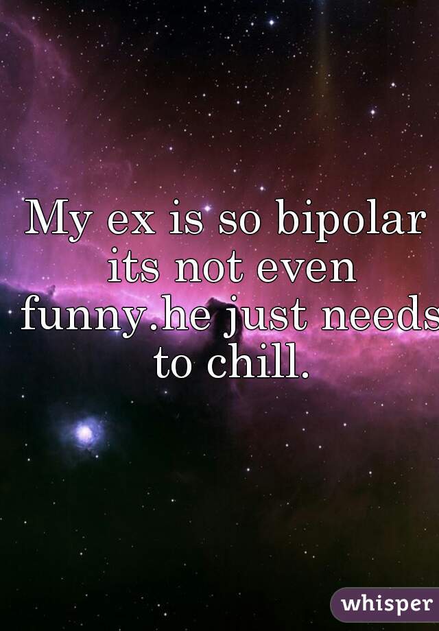 My ex is so bipolar its not even funny.he just needs to chill.