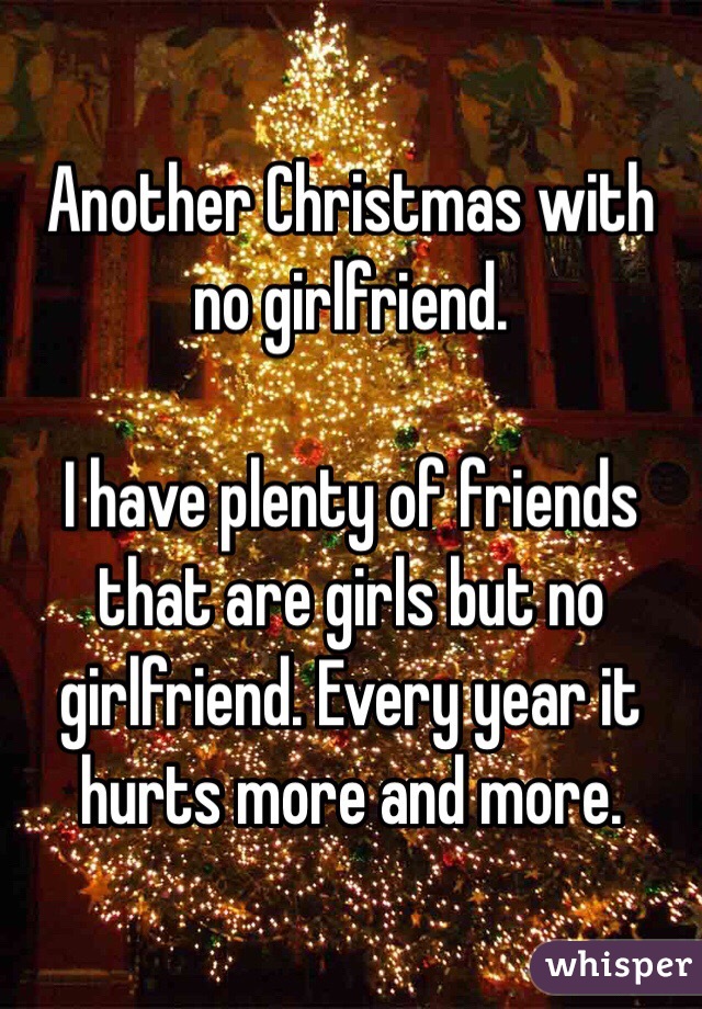 Another Christmas with no girlfriend.

I have plenty of friends that are girls but no girlfriend. Every year it hurts more and more.