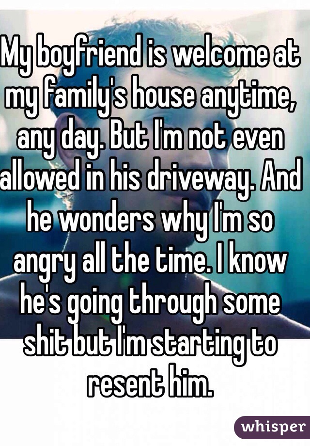 My boyfriend is welcome at my family's house anytime, any day. But I'm not even allowed in his driveway. And he wonders why I'm so angry all the time. I know he's going through some shit but I'm starting to resent him. 