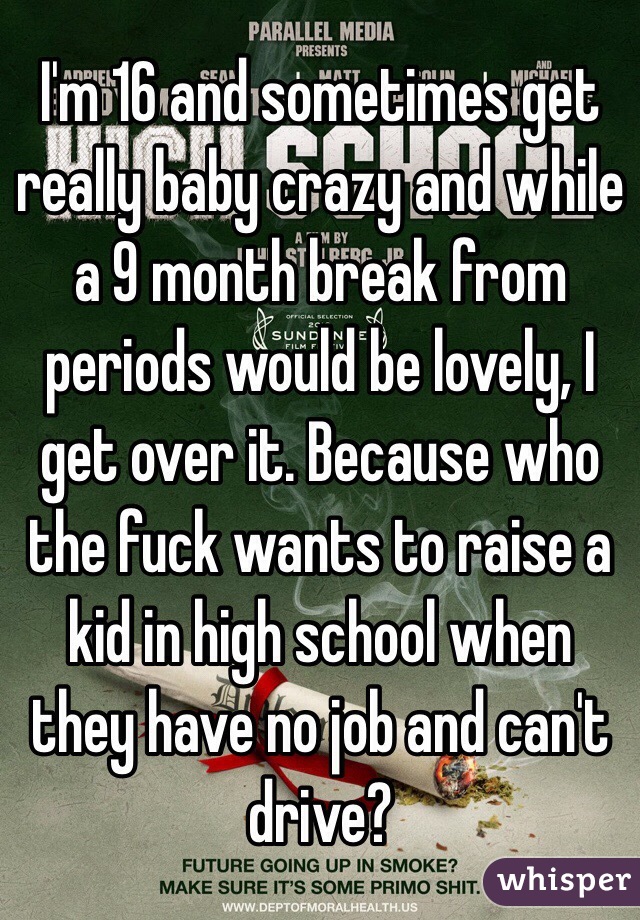 I'm 16 and sometimes get really baby crazy and while a 9 month break from periods would be lovely, I get over it. Because who the fuck wants to raise a kid in high school when they have no job and can't drive? 