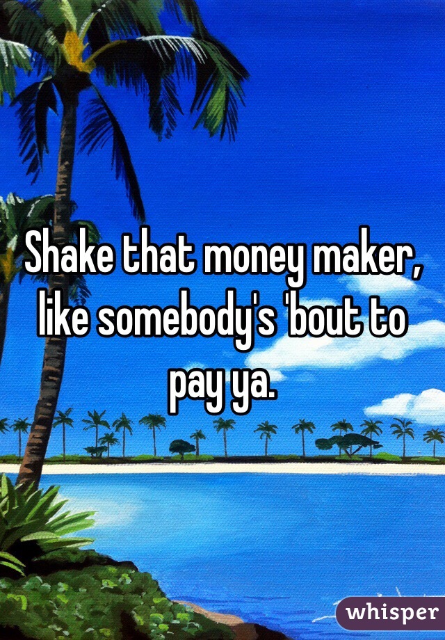 Shake that money maker, like somebody's 'bout to pay ya.