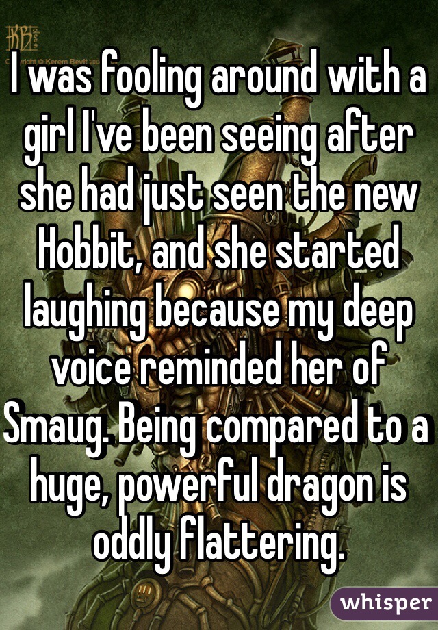 I was fooling around with a girl I've been seeing after she had just seen the new Hobbit, and she started laughing because my deep voice reminded her of Smaug. Being compared to a huge, powerful dragon is oddly flattering.