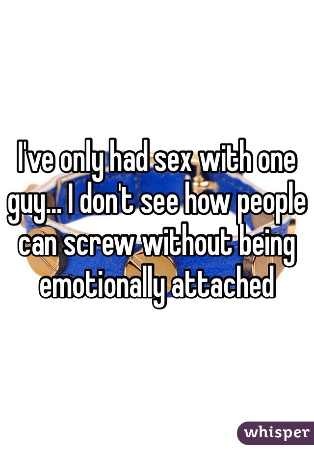 I've only had sex with one guy... I don't see how people can screw without being emotionally attached  