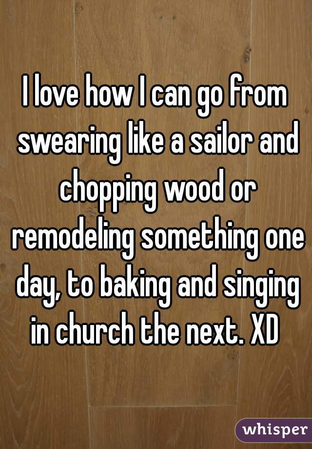 I love how I can go from swearing like a sailor and chopping wood or remodeling something one day, to baking and singing in church the next. XD 